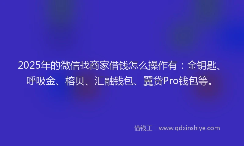 2025年的微信找商家借钱怎么操作有：金钥匙、呼吸金、榕贝、汇融钱包、翼贷Pro钱包等。
