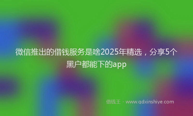 微信推出的借钱服务是啥2025年精选，分享5个黑户都能下的app