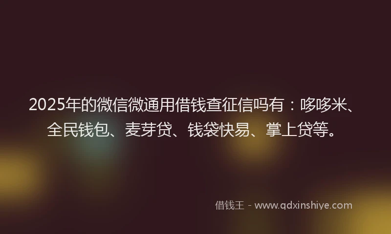 2025年的微信微通用借钱查征信吗有：哆哆米、全民钱包、麦芽贷、钱袋快易、掌上贷等。