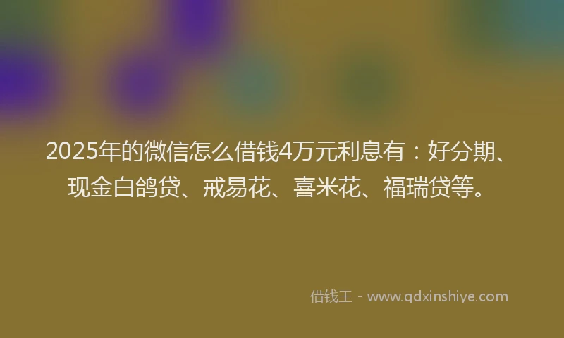 2025年的微信怎么借钱4万元利息有：好分期、现金白鸽贷、戒易花、喜米花、福瑞贷等。