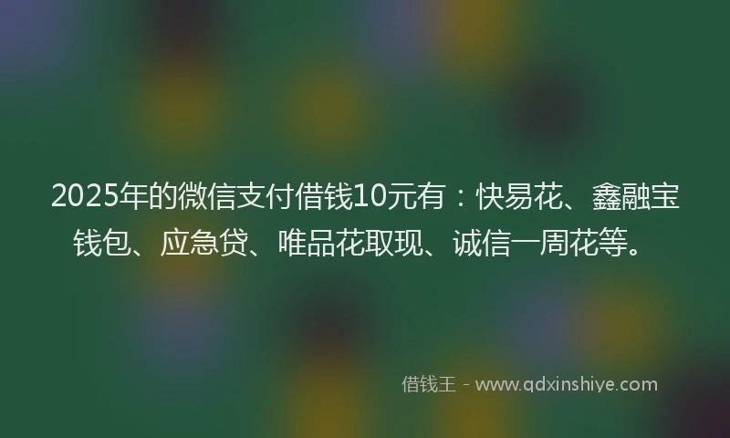 2025年的微信支付借钱10元有：快易花、鑫融宝钱包、应急贷、唯品花取现、诚信一周花等。
