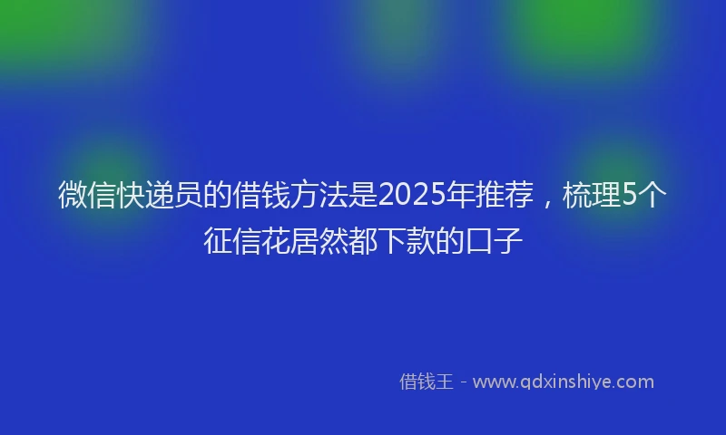 微信快递员的借钱方法是2025年推荐，梳理5个征信花居然都下款的口子