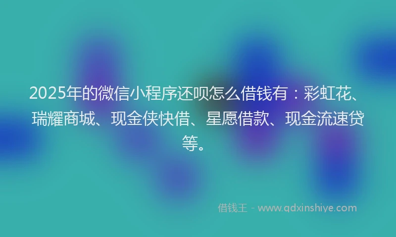 2025年的微信小程序还呗怎么借钱有：彩虹花、瑞耀商城、现金侠快借、星愿借款、现金流速贷等。