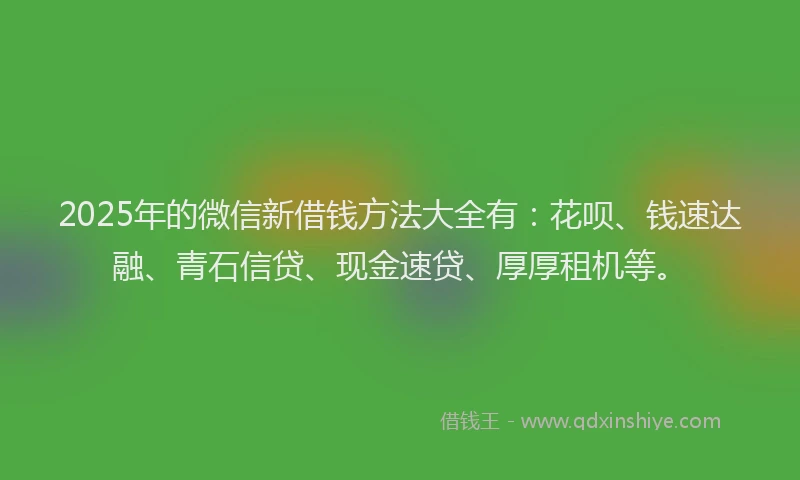 2025年的微信新借钱方法大全有：花呗、钱速达融、青石信贷、现金速贷、厚厚租机等。