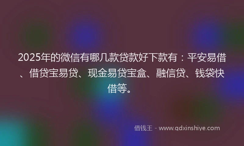 2025年的微信有哪几款贷款好下款有：平安易借、借贷宝易贷、现金易贷宝盒、融信贷、钱袋快借等。