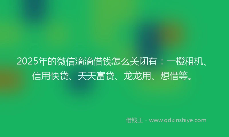 2025年的微信滴滴借钱怎么关闭有：一橙租机、信用快贷、天天富贷、龙龙用、想借等。
