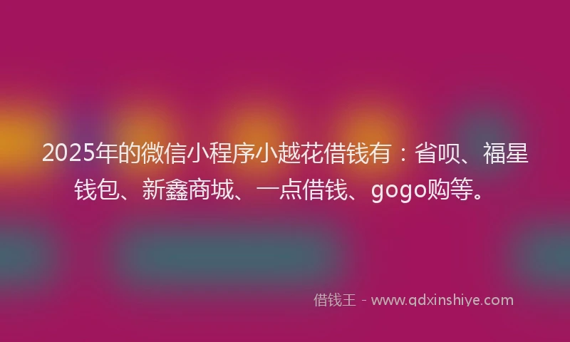 2025年的微信小程序小越花借钱有：省呗、福星钱包、新鑫商城、一点借钱、gogo购等。