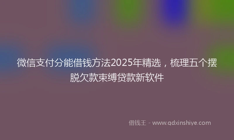 微信支付分能借钱方法2025年精选，梳理五个摆脱欠款束缚贷款新软件
