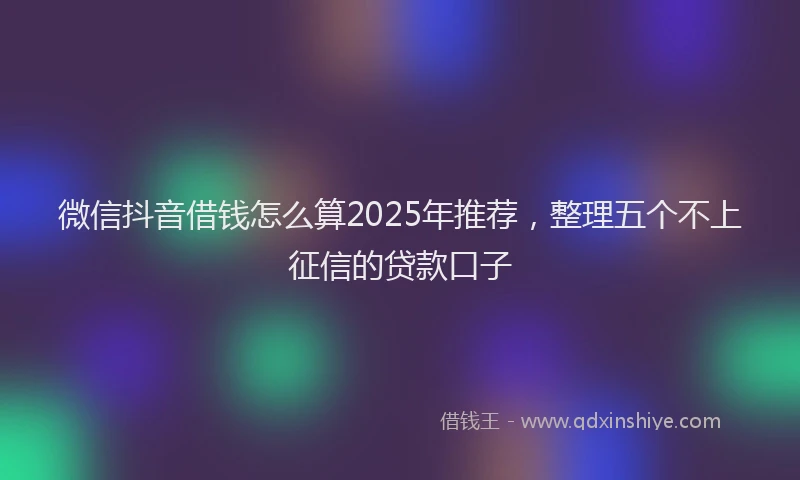 微信抖音借钱怎么算2025年推荐，整理五个不上征信的贷款口子