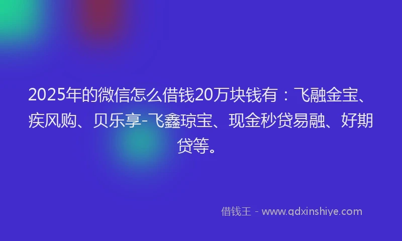 2025年的微信怎么借钱20万块钱有：飞融金宝、疾风购、贝乐享-飞鑫琼宝、现金秒贷易融、好期贷等。