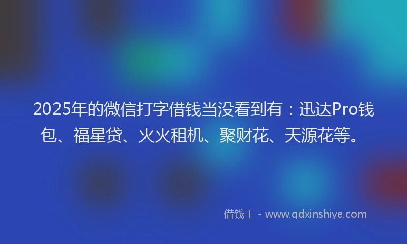2025年的微信打字借钱当没看到有：迅达Pro钱包、福星贷、火火租机、聚财花、天源花等。