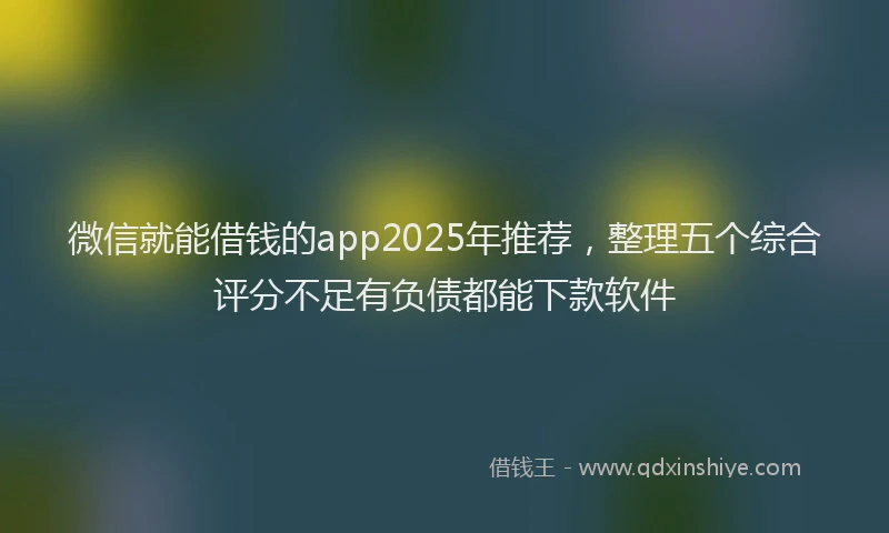 微信就能借钱的app2025年推荐，整理五个综合评分不足有负债都能下款软件