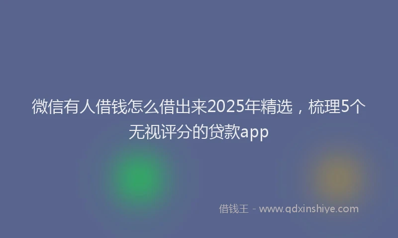 微信有人借钱怎么借出来2025年精选，梳理5个无视评分的贷款app