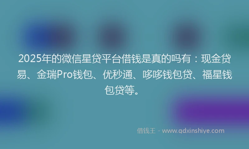 2025年的微信星贷平台借钱是真的吗有：现金贷易、金瑞Pro钱包、优秒通、哆哆钱包贷、福星钱包贷等。