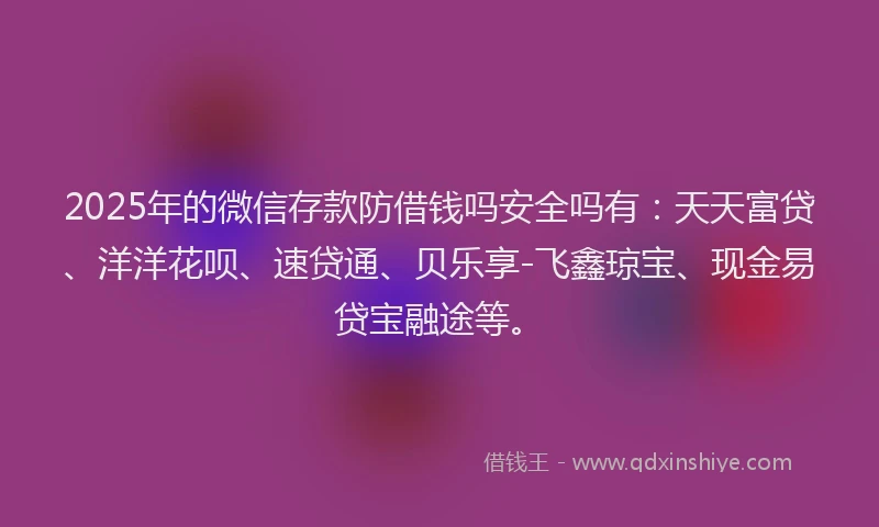 2025年的微信存款防借钱吗安全吗有：天天富贷、洋洋花呗、速贷通、贝乐享-飞鑫琼宝、现金易贷宝融途等。