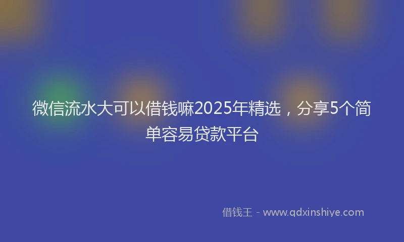 微信流水大可以借钱嘛2025年精选，分享5个简单容易贷款平台