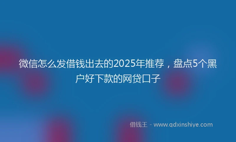 微信怎么发借钱出去的2025年推荐，盘点5个黑户好下款的网贷口子