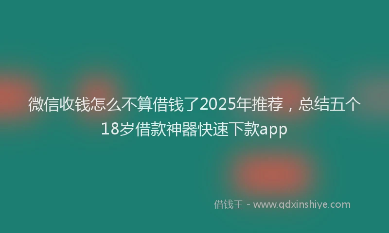 微信收钱怎么不算借钱了2025年推荐，总结五个18岁借款神器快速下款app