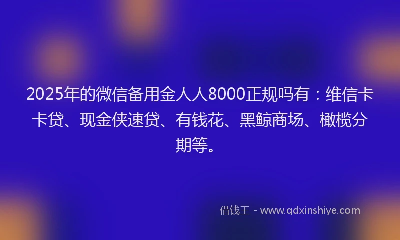 2025年的微信备用金人人8000正规吗有：维信卡卡贷、现金侠速贷、有钱花、黑鲸商场、橄榄分期等。
