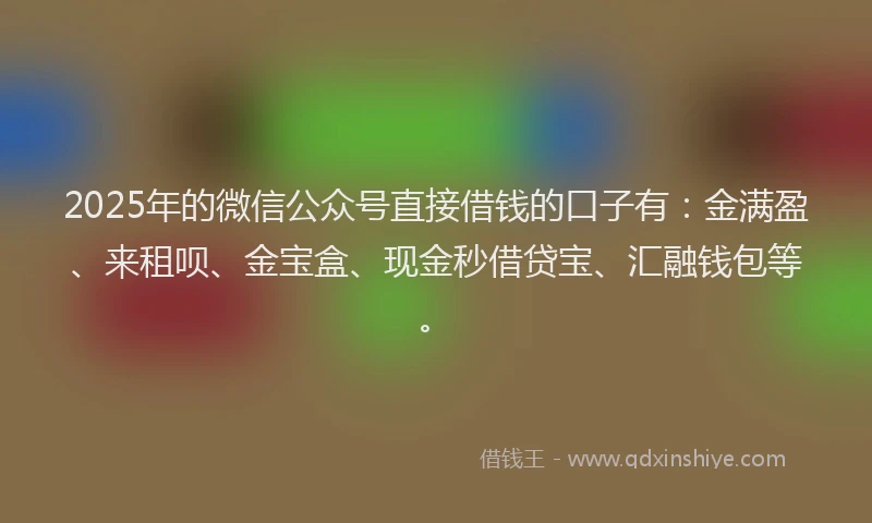 2025年的微信公众号直接借钱的口子有：金满盈、来租呗、金宝盒、现金秒借贷宝、汇融钱包等。