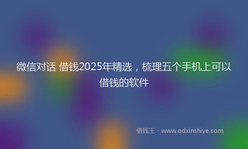 微信对话 借钱2025年精选，梳理五个手机上可以借钱的软件