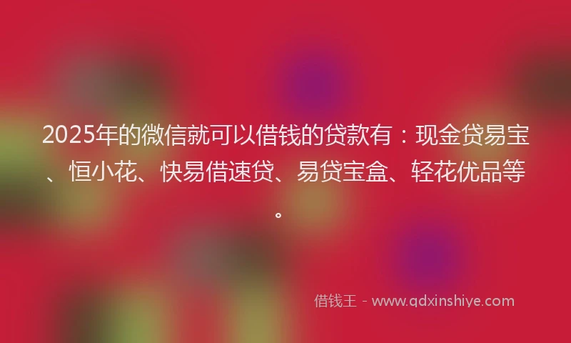 2025年的微信就可以借钱的贷款有：现金贷易宝、恒小花、快易借速贷、易贷宝盒、轻花优品等。