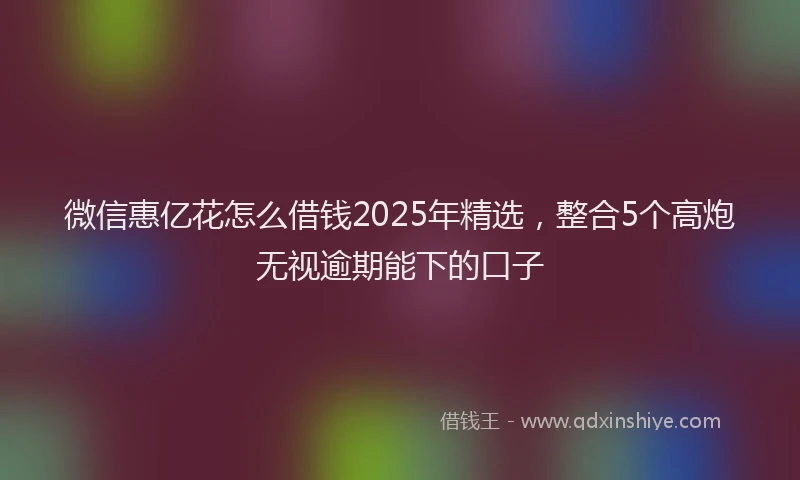 微信惠亿花怎么借钱2025年精选，整合5个高炮无视逾期能下的口子