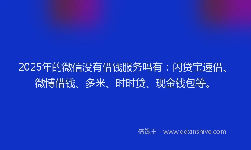 2025年的微信没有借钱服务吗有：闪贷宝速借、微博借钱、多米、时时贷、现金钱包等。