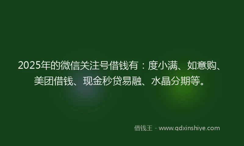 2025年的微信关注号借钱有：度小满、如意购、美团借钱、现金秒贷易融、水晶分期等。