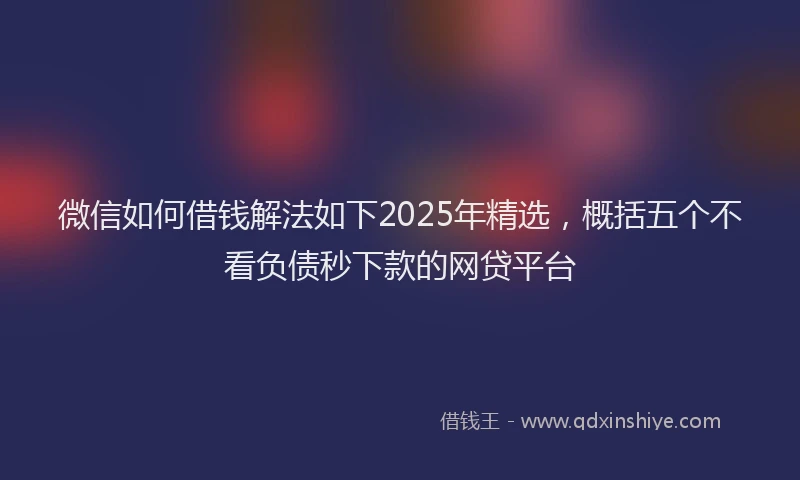 微信如何借钱解法如下2025年精选，概括五个不看负债秒下款的网贷平台