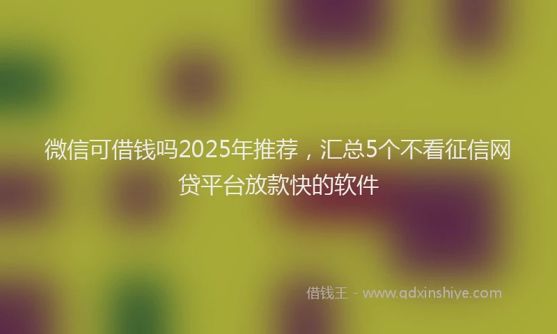 微信可借钱吗2025年推荐，汇总5个不看征信网贷平台放款快的软件