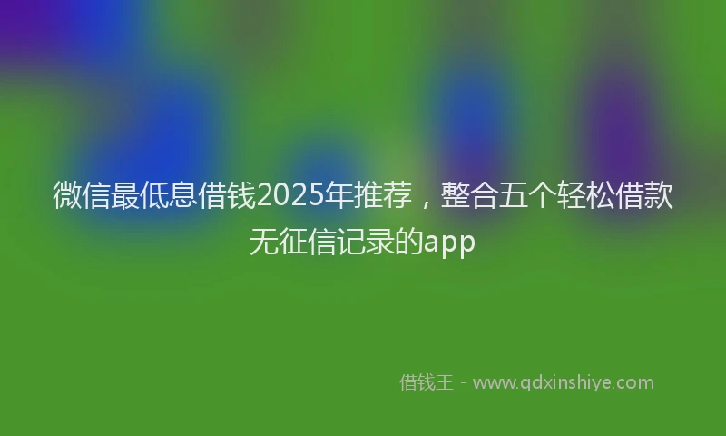 微信最低息借钱2025年推荐，整合五个轻松借款无征信记录的app
