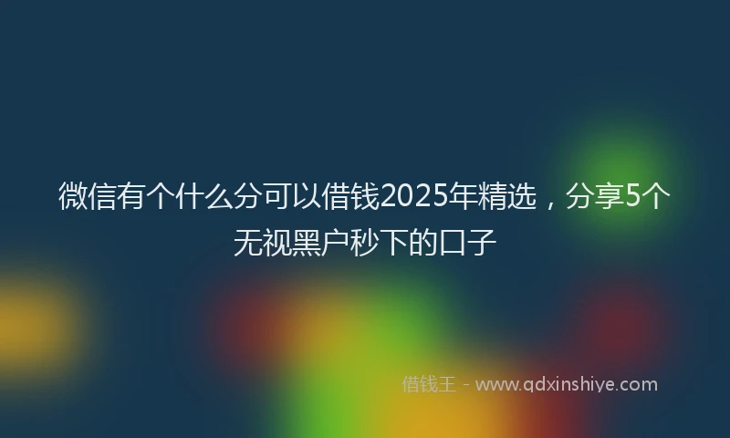 微信有个什么分可以借钱2025年精选，分享5个无视黑户秒下的口子