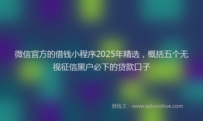 微信官方的借钱小程序2025年精选，概括五个无视征信黑户必下的贷款口子