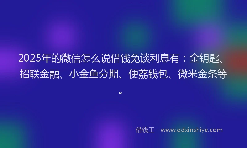 2025年的微信怎么说借钱免谈利息有：金钥匙、招联金融、小金鱼分期、便荔钱包、微米金条等。