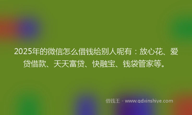 2025年的微信怎么借钱给别人呢有：放心花、爱贷借款、天天富贷、快融宝、钱袋管家等。