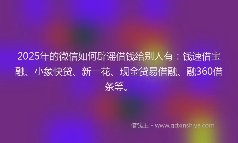 2025年的微信如何辟谣借钱给别人有：钱速借宝融、小象快贷、新一花、现金贷易借融、融360借条等。