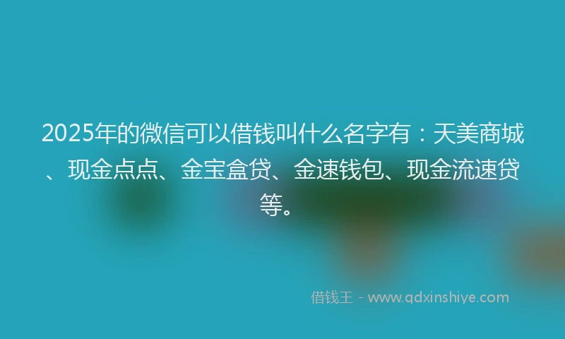 2025年的微信可以借钱叫什么名字有：天美商城、现金点点、金宝盒贷、金速钱包、现金流速贷等。