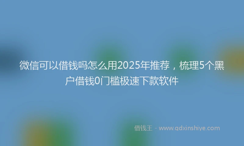 微信可以借钱吗怎么用2025年推荐，梳理5个黑户借钱0门槛极速下款软件