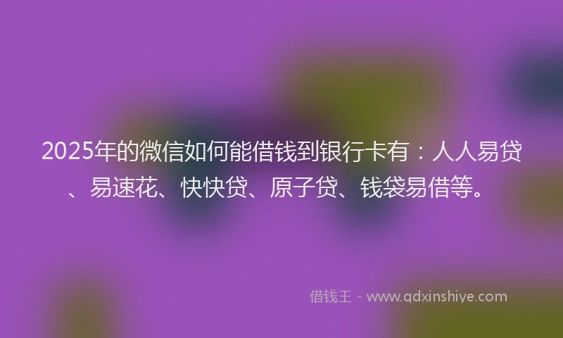 2025年的微信如何能借钱到银行卡有：人人易贷、易速花、快快贷、原子贷、钱袋易借等。