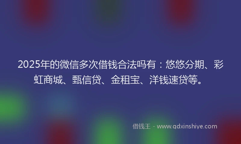 2025年的微信多次借钱合法吗有：悠悠分期、彩虹商城、甄信贷、金租宝、洋钱速贷等。