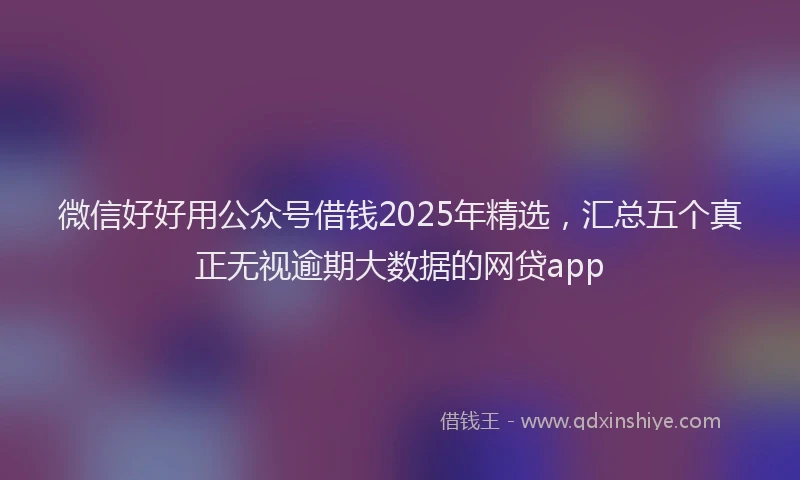 微信好好用公众号借钱2025年精选，汇总五个真正无视逾期大数据的网贷app