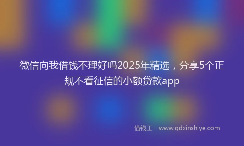 微信向我借钱不理好吗2025年精选，分享5个正规不看征信的小额贷款app