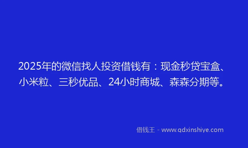 2025年的微信找人投资借钱有：现金秒贷宝盒、小米粒、三秒优品、24小时商城、森森分期等。