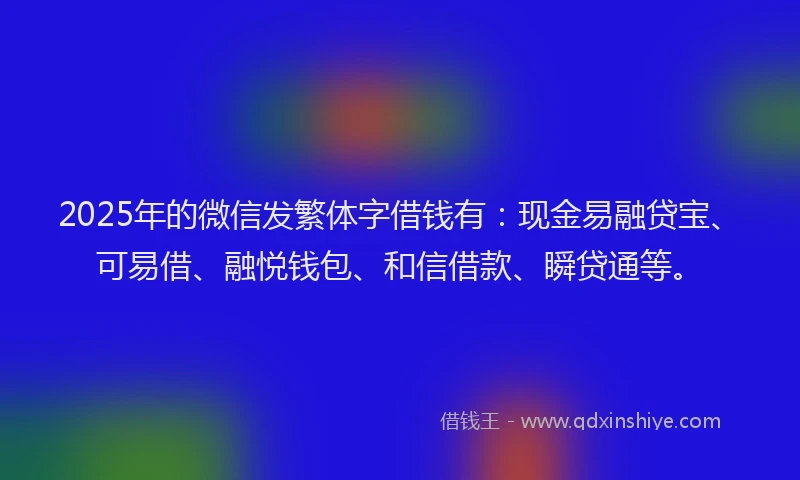 2025年的微信发繁体字借钱有：现金易融贷宝、可易借、融悦钱包、和信借款、瞬贷通等。