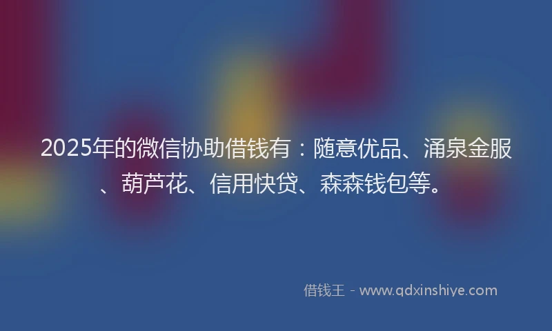2025年的微信协助借钱有：随意优品、涌泉金服、葫芦花、信用快贷、森森钱包等。