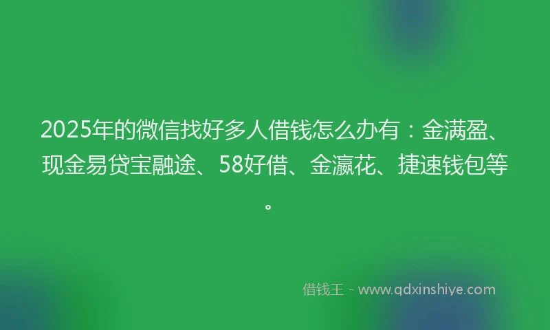 2025年的微信找好多人借钱怎么办有：金满盈、现金易贷宝融途、58好借、金瀛花、捷速钱包等。