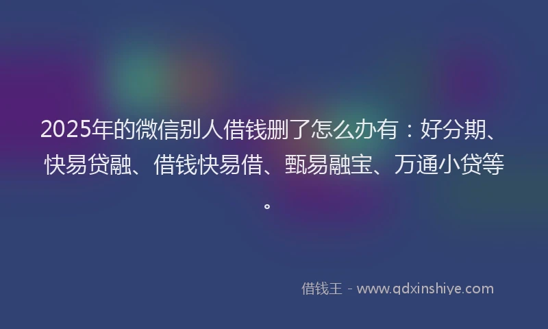 2025年的微信别人借钱删了怎么办有：好分期、快易贷融、借钱快易借、甄易融宝、万通小贷等。