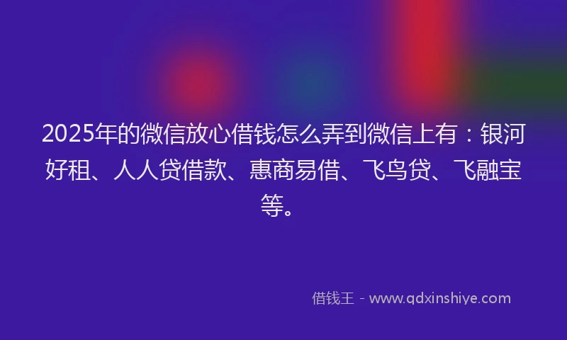 2025年的微信放心借钱怎么弄到微信上有：银河好租、人人贷借款、惠商易借、飞鸟贷、飞融宝等。