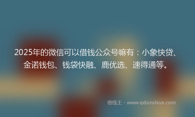 2025年的微信可以借钱公众号嘛有：小象快贷、金诺钱包、钱袋快融、鹿优选、速得通等。
